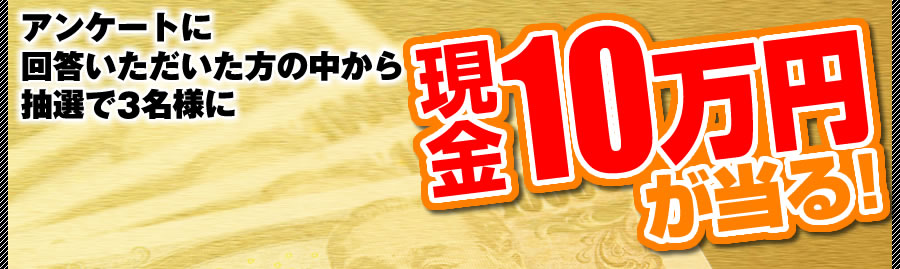 アンケートに回答いただいた方の中から抽選で3名様に現金10万円が当たる！