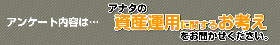 アンケート内容はこちら「アナタの資産運用に関するお考えお聞かせください。」