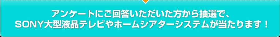 アンケートにご回答いただいた方から抽選でSONY製大型液晶テレビやホームシアターシステムが当ります！