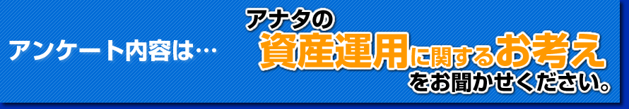 アンケート内容はこちら「アナタの資産運用に関するお考えお聞かせください。」