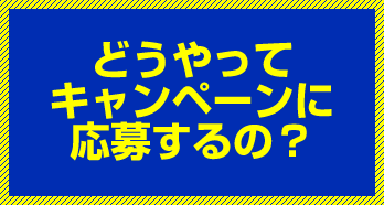 どうやってキャンペーンに応募するの？