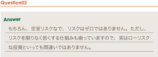 Answer もちろん、空室リスクなで、リスクはゼロではありません。ただし、リスクを限りなく低くする仕組みも揃っていますので、実はローリスクな投資といっても間違いではありません。