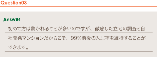 Answer 初めて方は驚かれることが多いのですが、徹底した立地の調査と自社開発マンションだからこそ、99％前後の入居率を維持することができます。