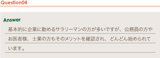 Answer 基本的に企業に勤めるサラリーマンの方が多いですが、公務員の方やお医者様、士業の方もそのメリットを確認され、どんどん始められています。