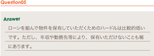 Answer ローンを組んで物件を保有していただくためのハードルは比較的低いです。ただし、年収や勤務先等により、保有いただけないことも稀にあります。