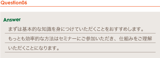 Answer まずは基本的な知識を身につけていただくことをおすすめします。
もっとも効率的な方法はセミナーにご参加いただき、仕組みをご理解いただくことになります。