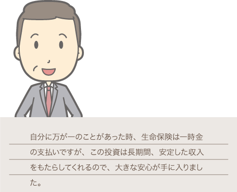 40代公務員男性オーナーの画像,自分に万が一のことがあった時、生命保険は一時金の支払いですが、この投資は長期間、安定した収入をもたらしてくれるので、大きな安心が手に入りました。