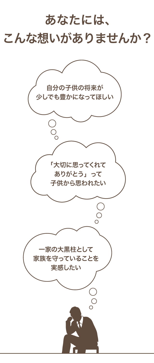 あなたには、こんな想いがありませんか？　自分の子供の将来が少しでも豊かになってほしい　「大切におもってくれて」って子供から思われたい　一家の大黒柱として家族を守っていることを実感したい