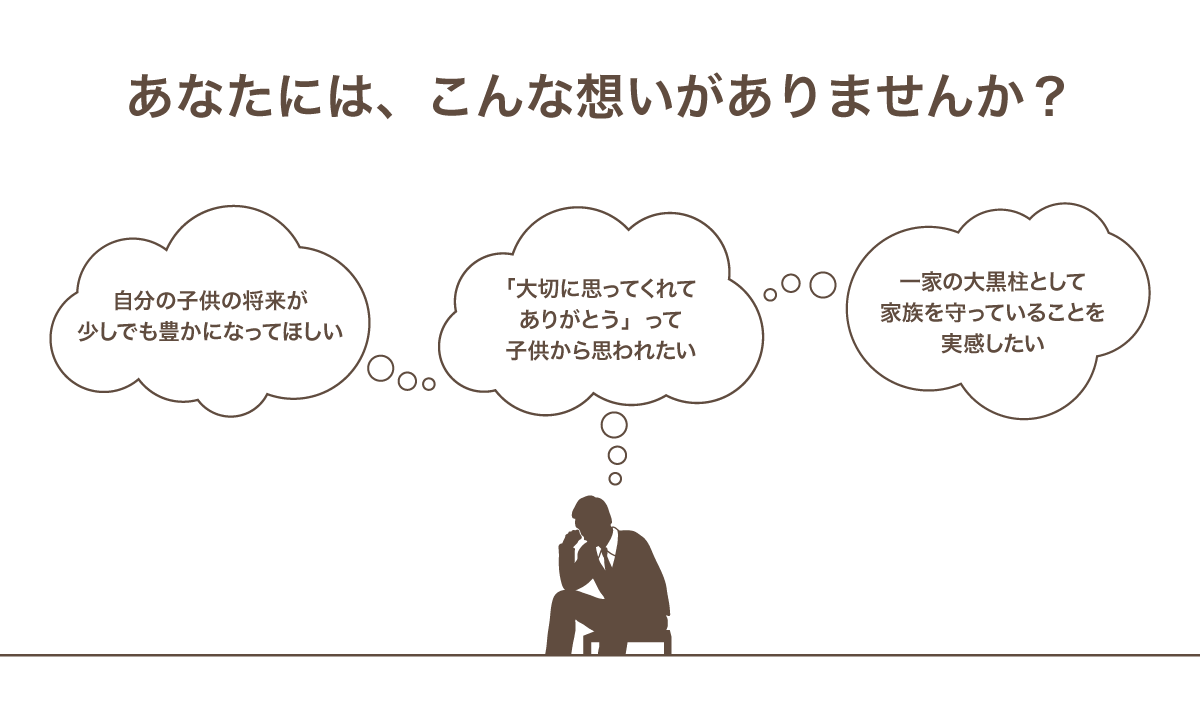 あなたには、こんな想いがありませんか？　自分の子供の将来が少しでも豊かになってほしい　「大切におもってくれて」って子供から思われたい　一家の大黒柱として家族を守っていることを実感したい