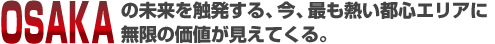 OSAKAの未来を触発する、今、最も熱い都心エリアに無限の価値が見えてくる。