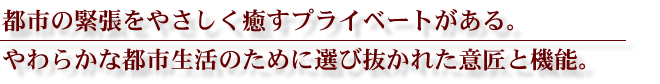 都市の緊張をやさしく癒すプライベートがある。やわらかな都市生活のために選び抜かれた意匠と機能。
