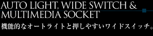 AUTO LIGHT,WIDE SWITCH&MULTIMEDIA SOCKET
機能的なオートライトと押しやすいワイドスイッチ。